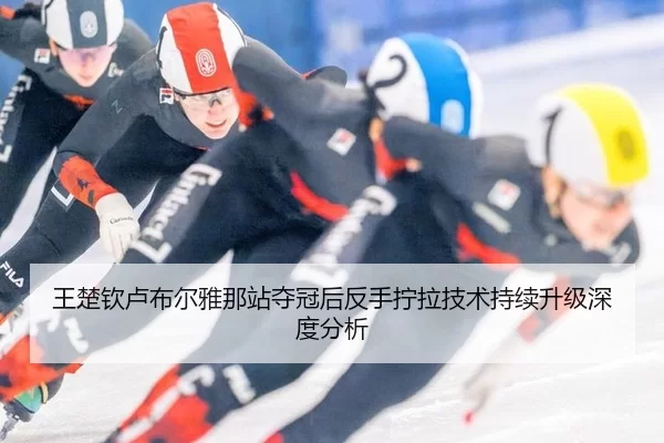 王楚钦卢布尔雅那站夺冠后反手拧拉技术持续升级深度分析